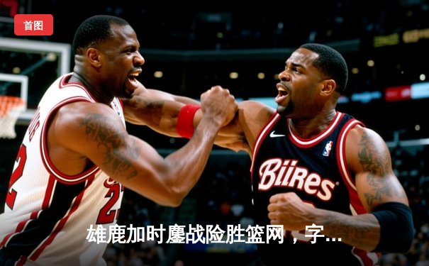 雄鹿加时鏖战险胜篮网，字母哥36+12+5主宰关键时刻