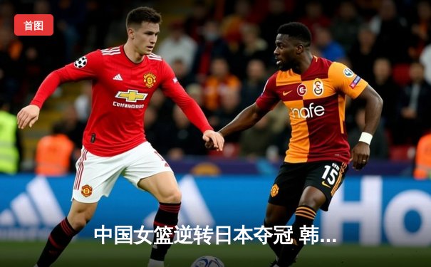 中国女篮逆转日本夺冠 韩旭狂砍28分16篮板荣膺MVP